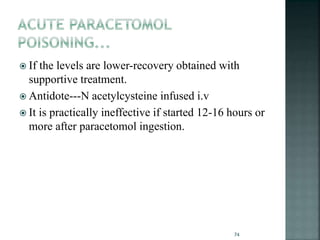  If the levels are lower-recovery obtained with
supportive treatment.
 Antidote---N acetylcysteine infused i.v
 It is practically ineffective if started 12-16 hours or
more after paracetomol ingestion.
74
 