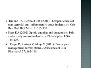  Dionne RA, Berthold CW (2001) Therapeutic uses of
non-steroidal anti-inflammatory drugs in dentistry. Crit
Rev Oral Biol Med 12: 315-330.
 Haas DA (2002) Opioid agonists and antagonists, Pain
and anxiety control in dentistry. Philadelphia, USA
114-128.
 . Thapa D, Rastogi V, Ahuja V (2011) Cancer pain
management-current status. J Anaesthesiol Clin
Pharmacol 27: 162-168
79
 