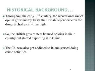  Throughout the early 19th century, the recreational use of
opium grew and by 1830, the British dependence on the
drug reached an all-time high.
 So, the British government banned opioids in their
country but started exporting it to China.
 The Chinese also got addicted to it, and started doing
crime activities.
8
 