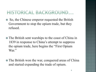  So, the Chinese emperor requested the British
Government to stop the opium trade, but they
refused.
 The British sent warships to the coast of China in
1839 in response to China’s attempt to suppress
the opium trade, here begins the “First Opium
War.”
 The British won the war, conquered areas of China
and started expanding the trade of opium.
9
 