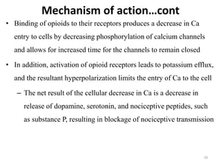Mechanism of action…cont
• Binding of opioids to their receptors produces a decrease in Ca
entry to cells by decreasing phosphorylation of calcium channels
and allows for increased time for the channels to remain closed
• In addition, activation of opioid receptors leads to potassium efflux,
and the resultant hyperpolarization limits the entry of Ca to the cell
– The net result of the cellular decrease in Ca is a decrease in
release of dopamine, serotonin, and nociceptive peptides, such
as substance P, resulting in blockage of nociceptive transmission
10
 