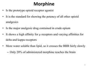 Morphine
• Is the prototype opioid receptor agonist
• It is the standard for showing the potency of all other opioid
analgesics
• Is the major analgesic drug contained in crude opium
• It shows a high affinity for µ receptors and varying affinities for
delta and kappa receptors
• More water soluble than lipid, so it crosses the BBB fairly slowly
– Only 20% of administered morphine reaches the brain
12
 