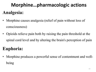 Morphine…pharmacologic actions
Analgesia:
• Morphine causes analgesia (relief of pain without loss of
consciousness)
• Opioids relieve pain both by raising the pain threshold at the
spinal cord level and by altering the brain's perception of pain
Euphoria:
• Morphine produces a powerful sense of contentment and well-
being
13
 