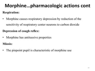 Morphine…pharmacologic actions cont
Respiration:
• Morphine causes respiratory depression by reduction of the
sensitivity of respiratory center neurons to carbon dioxide
Depression of cough reflex:
• Morphine has antitussive properties
Miosis:
• The pinpoint pupil is characteristic of morphine use
14
 