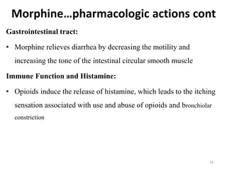 Morphine…pharmacologic actions cont
Gastrointestinal tract:
• Morphine relieves diarrhea by decreasing the motility and
increasing the tone of the intestinal circular smooth muscle
Immune Function and Histamine:
• Opioids induce the release of histamine, which leads to the itching
sensation associated with use and abuse of opioids and bronchiolar
constriction
16
 