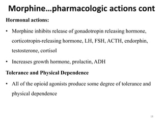 Morphine…pharmacologic actions cont
Hormonal actions:
• Morphine inhibits release of gonadotropin releasing hormone,
corticotropin-releasing hormone, LH, FSH, ACTH, endorphin,
testosterone, cortisol
• Increases growth hormone, prolactin, ADH
Tolerance and Physical Dependence
• All of the opioid agonists produce some degree of tolerance and
physical dependence
18
 