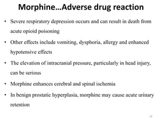Morphine…Adverse drug reaction
20
• Severe respiratory depression occurs and can result in death from
acute opioid poisoning
• Other effects include vomiting, dysphoria, allergy and enhanced
hypotensive effects
• The elevation of intracranial pressure, particularly in head injury,
can be serious
• Morphine enhances cerebral and spinal ischemia
• In benign prostatic hyperplasia, morphine may cause acute urinary
retention
 