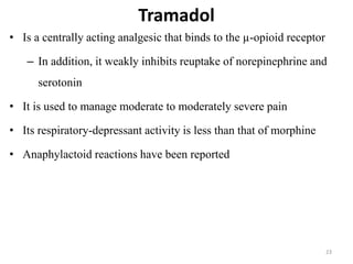 Tramadol
23
• Is a centrally acting analgesic that binds to the µ-opioid receptor
– In addition, it weakly inhibits reuptake of norepinephrine and
serotonin
• It is used to manage moderate to moderately severe pain
• Its respiratory-depressant activity is less than that of morphine
• Anaphylactoid reactions have been reported
 
