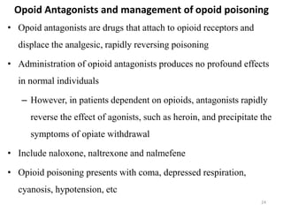 Opoid Antagonists and management of opoid poisoning
• Opoid antagonists are drugs that attach to opioid receptors and
displace the analgesic, rapidly reversing poisoning
• Administration of opioid antagonists produces no profound effects
in normal individuals
– However, in patients dependent on opioids, antagonists rapidly
reverse the effect of agonists, such as heroin, and precipitate the
symptoms of opiate withdrawal
• Include naloxone, naltrexone and nalmefene
• Opioid poisoning presents with coma, depressed respiration,
cyanosis, hypotension, etc
24
 
