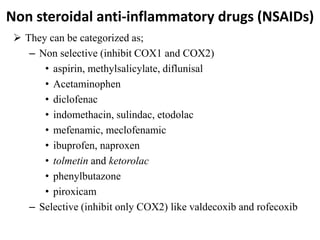 Non steroidal anti-inflammatory drugs (NSAIDs)
 They can be categorized as;
– Non selective (inhibit COX1 and COX2)
• aspirin, methylsalicylate, diflunisal
• Acetaminophen
• diclofenac
• indomethacin, sulindac, etodolac
• mefenamic, meclofenamic
• ibuprofen, naproxen
• tolmetin and ketorolac
• phenylbutazone
• piroxicam
– Selective (inhibit only COX2) like valdecoxib and rofecoxib
 