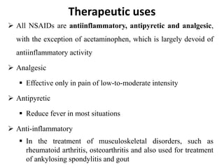 Therapeutic uses
 All NSAIDs are antiinflammatory, antipyretic and analgesic,
with the exception of acetaminophen, which is largely devoid of
antiinflammatory activity
 Analgesic
 Effective only in pain of low-to-moderate intensity
 Antipyretic
 Reduce fever in most situations
 Anti-inflammatory
 In the treatment of musculoskeletal disorders, such as
rheumatoid arthritis, osteoarthritis and also used for treatment
of ankylosing spondylitis and gout
 