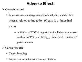 Adverse Effects
 Gastrointestinal
 Anorexia, nausea, dyspepsia, abdominal pain, and diarrhea
which is related to induction of gastric or intestinal
ulcers
– Inhibition of COX-1 in gastric epithelial cells depresses
synthesis of PGI2 and PGE2 and direct local irritation of
gastric mucosa
 Cardiovascular
 Causes bleeding
 Aspirin is associated with cardioprotection
 