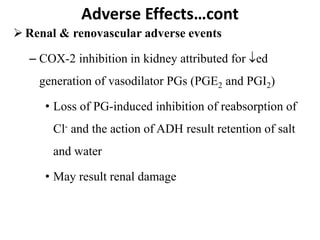  Renal & renovascular adverse events
– COX-2 inhibition in kidney attributed for ed
generation of vasodilator PGs (PGE2 and PGI2)
• Loss of PG-induced inhibition of reabsorption of
Cl- and the action of ADH result retention of salt
and water
• May result renal damage
Adverse Effects…cont
 