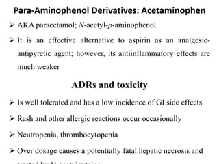 Para-Aminophenol Derivatives: Acetaminophen
 AKA paracetamol; N-acetyl-p-aminophenol
 It is an effective alternative to aspirin as an analgesic-
antipyretic agent; however, its antiinflammatory effects are
much weaker
ADRs and toxicity
 Is well tolerated and has a low incidence of GI side effects
 Rash and other allergic reactions occur occasionally
 Neutropenia, thrombocytopenia
 Over dosage causes a potentially fatal hepatic necrosis and
 