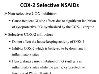 COX-2 Selective NSAIDs
Non-selective COX inhibitors
 Cause frequent GI side effects due to significant inhibition
of cytoprotective PGs synthesized by the COX-1 enzyme
Selective COX-2 inhibitors
 Do not affect the house keeping activity of COX-1
 Inhibits COX-2 which is believed to be dominant in
inflammatory sites
 Hence, drugs cause inhibition of PG synthesis in
inflammatory sites while the gastric cytoprotective
 