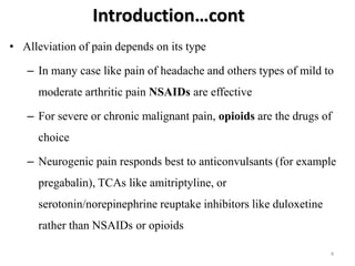 Introduction…cont
• Alleviation of pain depends on its type
– In many case like pain of headache and others types of mild to
moderate arthritic pain NSAIDs are effective
– For severe or chronic malignant pain, opioids are the drugs of
choice
– Neurogenic pain responds best to anticonvulsants (for example
pregabalin), TCAs like amitriptyline, or
serotonin/norepinephrine reuptake inhibitors like duloxetine
rather than NSAIDs or opioids
4
 