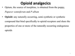 Opioid analgecics
• Opium, the source of morphine, is obtained from the poppy,
Papaver somniferum and P album
• Opioid: any naturally occurring, semi-synthetic or synthetic
compound that bind specifically to opioid receptors and share the
properties of one or more of the naturally occurring endogenous
opioids
5
 