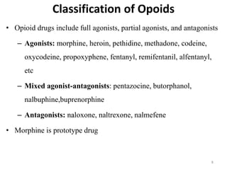 Classification of Opoids
• Opioid drugs include full agonists, partial agonists, and antagonists
– Agonists: morphine, heroin, pethidine, methadone, codeine,
oxycodeine, propoxyphene, fentanyl, remifentanil, alfentanyl,
etc
– Mixed agonist-antagonists: pentazocine, butorphanol,
nalbuphine,buprenorphine
– Antagonists: naloxone, naltrexone, nalmefene
• Morphine is prototype drug
8
 