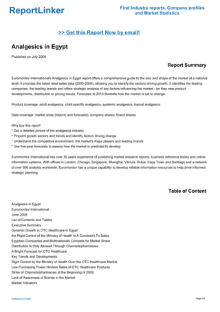 Find Industry reports, Company profiles
ReportLinker                                                                          and Market Statistics



                                  >> Get this Report Now by email!

Analgesics in Egypt
Published on July 2009

                                                                                                                 Report Summary

Euromonitor International's Analgesics in Egypt report offers a comprehensive guide to the size and shape of the market at a national
level. It provides the latest retail sales data (2003-2008), allowing you to identify the sectors driving growth. It identifies the leading
companies, the leading brands and offers strategic analysis of key factors influencing the market - be they new product
developments, distribution or pricing issues. Forecasts to 2013 illustrate how the market is set to change.


Product coverage: adult analgesics, child-specific analgesics, systemic analgesics, topical analgesics


Data coverage: market sizes (historic and forecasts), company shares, brand shares


Why buy this report'
* Get a detailed picture of the analgesics industry
* Pinpoint growth sectors and trends and identify factors driving change
* Understand the competitive environment, the market's major players and leading brands
* Use five-year forecasts to assess how the market is predicted to develop


Euromonitor International has over 30 years experience of publishing market research reports, business reference books and online
information systems. With offices in London, Chicago, Singapore, Shanghai, Vilniuis, Dubai, Cape Town and Santiago and a network
of over 600 analysts worldwide, Euromonitor has a unique capability to develop reliable information resources to help drive informed
strategic planning.




                                                                                                                  Table of Content

Analgesics in Egypt
Euromonitor International
June 2009
List of Contents and Tables
Executive Summary
Dynamic Growth in OTC Healthcare in Egypt
the Rigid Control of the Ministry of Health Is A Constraint To Sales
Egyptian Companies and Multinationals Compete for Market Share
Distribution Is Only Allowed Through Chemists/pharmacies
A Bright Forecast for OTC Healthcare
Key Trends and Developments
Rigid Control by the Ministry of Health Over the OTC Healthcare Market
Low Purchasing Power Hinders Sales of OTC Healthcare Products
Strike of Chemists/pharmacies at the Beginning of 2009
Lack of Awareness of Brands in the Market
Market Indicators



Analgesics in Egypt                                                                                                                   Page 1/5
 