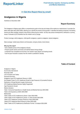 Find Industry reports, Company profiles
ReportLinker                                                                        and Market Statistics



                                 >> Get this Report Now by email!

Analgesics in Nigeria
Published on November 2009

                                                                                                               Report Summary

The Analgesics in Nigeria report offers a comprehensive guide to the size and shape of the market at a national level. It provides the
latest retail sales data (2003-2008), allowing you to identify the sectors driving growth. It identifies the leading companies, the leading
brands and offers strategic analysis of key factors influencing the market - be they new product developments, distribution or pricing
issues. Forecasts to 2013 illustrate how the market is set to change.


Product coverage: adult analgesics, child-specific analgesics, systemic analgesics, topical analgesics


Data coverage: market sizes (historic and forecasts), company shares, brand shares


Why buy this report'
* Get a detailed picture of the analgesics industry
* Pinpoint growth sectors and trends and identify factors driving change
* Understand the competitive environment, the market's major players and leading brands
* Use five-year forecasts to assess how the market is predicted to develop




                                                                                                               Table of Content

Analgesics in Nigeria
Euromonitor International
November 2009
List of Contents and Tables
Executive Summary
Analgesics Lead OTC Healthcare Vibrancy in 2008
the Greatest Threat To OTC Healthcare Growth Is High Presence of Counterfeit Products
Distribution of Drugs Remains Largely Unstructured
OTC Healthcare Market Remains Highly Fragmented
High Potential for Growth
Market Indicators
Table 1 Consumer Expenditure on Health Goods and Medical Services 2003-2008
Table 2 Life Expectancy at Birth 2003-2008
Market Data
Table 3 Sales of OTC Healthcare by Sector: Value 2003-2008
Table 4 Sales of OTC Healthcare by Sector: % Value Growth 2003-2008
Table 5 OTC Healthcare Company Shares by Value 2004-2008
Table 6 OTC Healthcare Brand Shares by Value 2005-2008
Table 7 Sales of OTC Healthcare by Distribution Format: % Analysis 2003-2008



Analgesics in Nigeria                                                                                                              Page 1/5
 