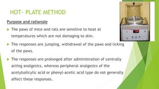 HOT- PLATE METHOD
Purpose and rationale
 The paws of mice and rats are sensitive to heat at
temperatures which are not damaging to skin.
 The responses are jumping, withdrawal of the paws and licking
of the paws.
 The responses are prolonged after administration of centrally
acting analgesics, whereas peripheral analgesics of the
acetylsalicylic acid or phenyl-acetic acid type do not generally
affect these responses.
 