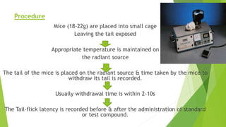Procedure
Mice (18-22g) are placed into small cage
Leaving the tail exposed
Appropriate temperature is maintained on
the radiant source
The tail of the mice is placed on the radiant source & time taken by the mice to
withdraw its tail is recorded.
Usually withdrawal time is within 2-10s
The Tail-flick latency is recorded before & after the administration of standard
or test compound.
 