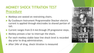 MONKEY SHOCK TITRATION TEST
Procedure
 Monkeys are seated on restraining chairs.
 By Coulbourn Instrument Programmable Shocker electric
current is applied through electrodes to shaved portion of
tail.
 Current ranges from 0-4 mA through 29 progressive steps.
 Monkey presses a bar to interrupt the shock.
 For each monkey stable base line shock level is recorded
day prior to drug administration.
 After 24hr of drug, shock titration is measured
 