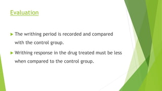 Evaluation
 The writhing period is recorded and compared
with the control group.
 Writhing response in the drug treated must be less
when compared to the control group.
 