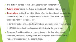  Two distinct periods of high licking activity can be identified:
 1.Early phase lasting the first 3-5 min (direct effect on nociceptors )
 2.Late phase lasting from 15 to 30 min after the injection of formalin. (an
inflammatory reaction in the peripheral tissue and functional changes in
the dorsal horn of the spinal cord)
Centrally acting analgesics(Morphine) are antinociceptive in both phases.
NSAIDS(indomethacin and naproxen) inhibit only the late phase.
 Substance P and bradykinin act as mediators in the first phase, while
histamine, serotonin, prostaglandin and bradykinin are involved in the
nociceptive response of the second stage.
 