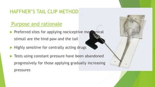HAFFNER’S TAIL CLIP METHOD
Purpose and rationale
 Preferred sites for applying nociceptive mechanical
stimuli are the hind paw and the tail
 Highly sensitive for centrally acting drugs
 Tests using constant pressure have been abandoned
progressively for those applying gradually increasing
pressures
 
