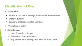 Classification of Pain
 Acute pain
 Source is soft tissue damage, infection or inflammation
 Short in duration
 Serves to protect one after an injury
 “Symptom of pain”
 Chronic pain
 Lasts 6 months or longer
 Defined as ‘Disease of pain’
 e.g. cancer pain, neuropathic pain, arthritic pain.
 
