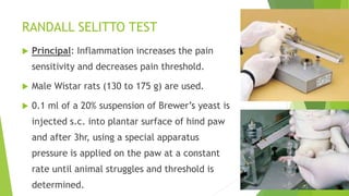 RANDALL SELITTO TEST
 Principal: Inflammation increases the pain
sensitivity and decreases pain threshold.
 Male Wistar rats (130 to 175 g) are used.
 0.1 ml of a 20% suspension of Brewer’s yeast is
injected s.c. into plantar surface of hind paw
and after 3hr, using a special apparatus
pressure is applied on the paw at a constant
rate until animal struggles and threshold is
determined.
 