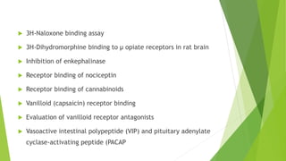  3H-Naloxone binding assay
 3H-Dihydromorphine binding to μ opiate receptors in rat brain
 Inhibition of enkephalinase
 Receptor binding of nociceptin
 Receptor binding of cannabinoids
 Vanilloid (capsaicin) receptor binding
 Evaluation of vanilloid receptor antagonists
 Vasoactive intestinal polypeptide (VIP) and pituitary adenylate
cyclase-activating peptide (PACAP
 