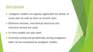 DISCUSSION
 Analgesic models are equally applicable for phasic or
acute pain as well as tonic or chronic pain.
 Different thermal, mechanical electrical and
chemical stimuli are used.
 In-vitro models are also used.
 Centrally acting and peripherally acting analgesics.
both can be evaluated by analgesic models.
 