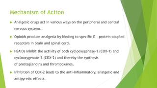 Mechanism of Action
 Analgesic drugs act in various ways on the peripheral and central
nervous systems.
 Opioids produce analgesia by binding to specific G – protein coupled
receptors in brain and spinal cord.
 NSAIDs inhibit the activity of both cyclooxygenase-1 (COX-1) and
cyclooxygenase-2 (COX-2) and thereby the synthesis
of prostaglandins and thromboxanes.
 Inhibition of COX-2 leads to the anti-inflammatory, analgesic and
antipyretic effects.
 