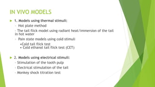 IN VIVO MODELS
 1. Models using thermal stimuli:
– Hot plate method
– The tail flick model using radiant heat/immersion of the tail
in hot water
– Pain state models using cold stimuli
•Cold tail flick test
• Cold ethanol tail flick test (CET)
 2. Models using electrical stimuli:
– Stimulation of the tooth pulp
– Electrical stimulation of the tail
– Monkey shock titration test
 