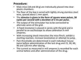 Procedure:
• Male mice (18 and 20 g) are individually placed into clear
plastic chambers.
• The floor of the box is wired with tightly strung stainless steel
wire, spaced about 1 mm apart.
• The stimulus is given in the form of square wave pulses, 30
cycles per second with a duration of 2 ms per pulse.
• The output of the stimulator has to be connected to
alternate wires of the grid.
• A fixed resistance is placed in series with the grid and in
parallel to an oscilloscope to allow calibration in mill
amperes.
• With increasing shock intensities the mice flinch, exhibit a
startling reaction, increase locomotion or attempt to jump.
• Pain thresholds are determined in each individual mouse
twice before administration of the test drug and 15, 30, 60,
90 and 120 min after dosing.
• The current as measured in mill amperes is recorded for each
animal before and after administration of the drug.
 