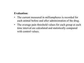 Evaluation:
• The current measured in milliampheres is recorded for
each animal before and after administration of the drug.
• The average pain threshold values for each group at each
time interval are calculated and statistically compared
with control values.
 
