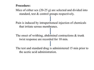 Procedure:
Mice of either sex (20-25 g) are selected and divided into
standard, test & control groups respectively.
Pain is induced by intraperitoneal injection of chemicals
that irritate serous membranes.
The onset of writhing, abdominal contractions & trunk
twist response are recorded for 10 min.
The test and standard drug is administered 15 min prior to
the acetic acid administration.
 