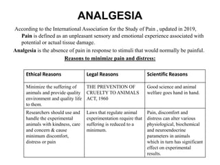 ANALGESIA
According to the International Association for the Study of Pain , updated in 2019,
Pain is defined as an unpleasant sensory and emotional experience associated with
potential or actual tissue damage.
Analgesia is the absence of pain in response to stimuli that would normally be painful.
Reasons to minimize pain and distress:
Ethical Reasons Legal Reasons Scientific Reasons
Minimize the suffering of
animals and provide quality
environment and quality life
to them.
THE PREVENTION OF
CRUELTY TO ANIMALS
ACT, 1960
Good science and animal
welfare goes hand in hand.
Researchers should use and
handle the experimental
animals with kindness, care
and concern & cause
minimum discomfort,
distress or pain
Laws that regulate animal
experimentation require that
suffering is reduced to a
minimum.
Pain, discomfort and
distress can alter various
physiological, biochemical
and neuroendocrine
parameters in animals
which in turn has significant
effect on experimental
results.
 