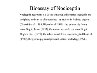 Bioassay of Nociceptin
Nociceptin receptors is a G-Protein coupled receptor located in the
periphery and can be characterized by studies in isolated organs
(Guerrini et al. 1998; Bigoni et al. 1999): the guinea pig ileum
according to Paton (1957), the mouse vas deferens according to
Hughes et al. (1975), the rabbit vas deferens according to Oka et al.
(1980), the guinea pig renal pelvis (Giuliani and Maggi 1996).
 