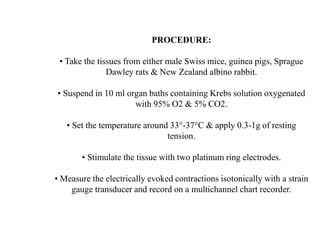 PROCEDURE:
• Take the tissues from either male Swiss mice, guinea pigs, Sprague
Dawley rats & New Zealand albino rabbit.
• Suspend in 10 ml organ baths containing Krebs solution oxygenated
with 95% O2 & 5% CO2.
• Set the temperature around 33°-37°C & apply 0.3-1g of resting
tension.
• Stimulate the tissue with two platinum ring electrodes.
• Measure the electrically evoked contractions isotonically with a strain
gauge transducer and record on a multichannel chart recorder.
 