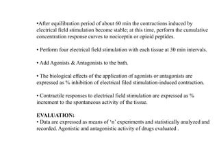 •After equilibration period of about 60 min the contractions induced by
electrical field stimulation become stable; at this time, perform the cumulative
concentration response curves to nociceptin or opioid peptides.
• Perform four electrical field stimulation with each tissue at 30 min intervals.
• Add Agonists & Antagonists to the bath.
• The biological effects of the application of agonists or antagonists are
expressed as % inhibition of electrical filed stimulation-induced contraction.
• Contractile responses to electrical field stimulation are expressed as %
increment to the spontaneous activity of the tissue.
EVALUATION:
• Data are expressed as means of ‘n’ experiments and statistically analyzed and
recorded. Agonistic and antagonistic activity of drugs evaluated .
 