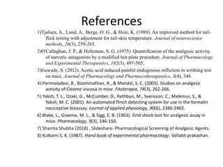 References
1)Tjølsen, A., Lund, A., Berge, O. G., & Hole, K. (1989). An improved method for tail-
flick testing with adjustment for tail-skin temperature. Journal of neuroscience
methods, 26(3), 259-265.
2)O'Callaghan, J. P., & Holtzman, S. G. (1975). Quantification of the analgesic activity
of narcotic antagonists by a modified hot-plate procedure. Journal of Pharmacology
and Experimental Therapeutics, 192(3), 497-505.
3)Gawade, S. (2012). Acetic acid induced painful endogenous infliction in writhing test
on mice. Journal of Pharmacology and Pharmacotherapeutics, 3(4), 348.
4) Parimaladevi, B., Boominathan, R., & Mandal, S. C. (2003). Studies on analgesic
activity of Cleome viscosa in mice. Fitoterapia, 74(3), 262-266.
5) Yaksh, T. L., Ozaki, G., McCumber, D., Rathbun, M., Svensson, C., Malkmus, S., &
Yaksh, M. C. (2001). An automated flinch detecting system for use in the formalin
nociceptive bioassay. Journal of applied physiology, 90(6), 2386-2402.
6) Blake, L., Graeme, M. L., & Sigg, E. B. (1963). Grid shock test for analgesic assay in
mice. Pharmacology, 9(3), 146-150.
7) Sharma Shubha (2018) , Slideshare- Pharmacological Screening of Analgesic Agents.
8) Kulkarni S. K. (1987). Hand book of experimental pharmacology. Vallabh prakashan.
 