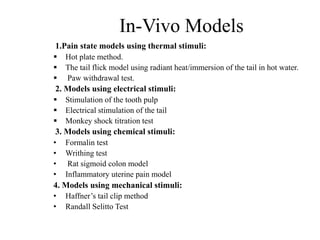 In-Vivo Models
1.Pain state models using thermal stimuli:
 Hot plate method.
 The tail flick model using radiant heat/immersion of the tail in hot water.
 Paw withdrawal test.
2. Models using electrical stimuli:
 Stimulation of the tooth pulp
 Electrical stimulation of the tail
 Monkey shock titration test
3. Models using chemical stimuli:
• Formalin test
• Writhing test
• Rat sigmoid colon model
• Inflammatory uterine pain model
4. Models using mechanical stimuli:
• Haffner’s tail clip method
• Randall Selitto Test
 