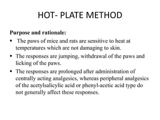 HOT- PLATE METHOD
Purpose and rationale:
 The paws of mice and rats are sensitive to heat at
temperatures which are not damaging to skin.
 The responses are jumping, withdrawal of the paws and
licking of the paws.
 The responses are prolonged after administration of
centrally acting analgesics, whereas peripheral analgesics
of the acetylsalicylic acid or phenyl-acetic acid type do
not generally affect these responses.
 
