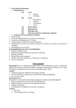7. Acute salicylate poisoning:
        Clinical picture:
                      (a)       G.I.T:
                                        Nausea,
                                        Vomiting.
                      (b)       C.N.S:
                                        Restlessness,
                                        Tremors,
                                        Convulsions,
                                        Coma.
                      (c)       Hemorrhages.
                      (d)       Hyperpyrexia.
                      (e)       Hyperglycemia.
                      (f)       Acid/ base imbalance: Respiratory alkalosis
      Treatment of acute salicylate Poisoning:
1.   Gastric lavage.
2.   Correction of hyperthermia by cold water fomentation.
3.   Correction of dehydration by I.V. fluids.
4.   For hemorrhage: Vitamin K or blood transfusion.
5.   Alkalinization of urine by intravenous injection of Na HCO3 to increase the excretion of
     salicylates.
6.   Hemodialysis in severe cases.
Contraindications for the Use of Salicylates:
1.   Patients with peptic ulcer.
2.   Patients having hypersensitivity reactions to salicylates.
3.   Bleeding tendency.
4.   Patients taking anti-coagulants.
5.   Children with viral infections e.g. chicken pox or influenza.
6.   Gout: in small dose.

                                         Paracetamol
Paracetamol: It is an analgesic-antipyretic with no anti-inflammatory action. It effectively
inhibits PG synthesis in the CNS resulting in analgesic and antipyretic effects but it is a weak
PG inhibitor in peripheral tissue thus has no anti-inflammatory effect.
Actions:
1. Analgesic antipyretic (inhibits COX enzyme centrally).
2. No anti-inflammatory effect (does not inhibit this enzyme peripherally).
3. No uricosuric effect.
Therapeutic Uses:
Paracetamol is a commonly used analgesic antipyretic instead of aspirin in cases of:
1. Peptic or gastric ulcers (it causes no GIT disturbances)
2. Bleeding tendency, (it does not affect platelet function)
3. Allergy to salicylates.
4. Viral infections in children (to avoid Reye syndrome).
Toxicity:
    1. Skin rash.
    2. Liver damage (with over dosage).
 