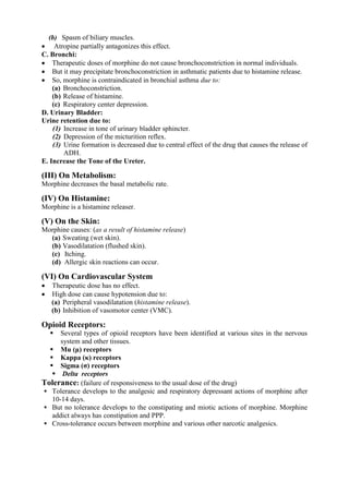 (b) Spasm of biliary muscles.
 Atropine partially antagonizes this effect.
C. Bronchi:
 Therapeutic doses of morphine do not cause bronchoconstriction in normal individuals.
 But it may precipitate bronchoconstriction in asthmatic patients due to histamine release.
 So, morphine is contraindicated in bronchial asthma due to:
    (a) Bronchoconstriction.
    (b) Release of histamine.
    (c) Respiratory center depression.
D. Urinary Bladder:
Urine retention due to:
    (1) Increase in tone of urinary bladder sphincter.
    (2) Depression of the micturition reflex.
    (3) Urine formation is decreased due to central effect of the drug that causes the release of
        ADH.
E. Increase the Tone of the Ureter.

(III) On Metabolism:
Morphine decreases the basal metabolic rate.

(IV) On Histamine:
Morphine is a histamine releaser.

(V) On the Skin:
Morphine causes: (as a result of histamine release)
  (a) Sweating (wet skin).
  (b) Vasodilatation (flushed skin).
  (c) Itching.
  (d) Allergic skin reactions can occur.

(VI) On Cardiovascular System
   Therapeutic dose has no effect.
   High dose can cause hypotension due to:
    (a) Peripheral vasodilatation (histamine release).
    (b) Inhibition of vasomotor center (VMC).

Opioid Receptors:
     Several types of opioid receptors have been identified at various sites in the nervous
      system and other tissues.
   Mu (μ) receptors
   Kappa (κ) receptors
   Sigma (σ) receptors
    Delta receptors
Tolerance: (failure of responsiveness to the usual dose of the drug)
 Tolerance develops to the analgesic and respiratory depressant actions of morphine after
   10-14 days.
 But no tolerance develops to the constipating and miotic actions of morphine. Morphine
   addict always has constipation and PPP.
 Cross-tolerance occurs between morphine and various other narcotic analgesics.
 