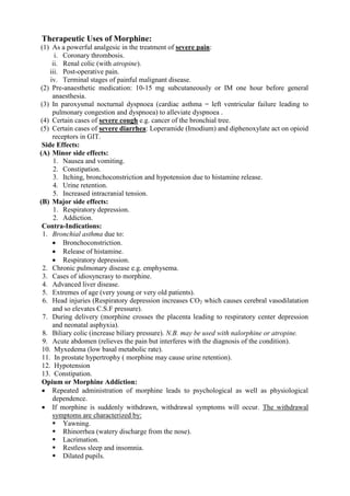 Therapeutic Uses of Morphine:
(1) As a powerful analgesic in the treatment of severe pain:
      i. Coronary thrombosis.
     ii. Renal colic (with atropine).
    iii. Post-operative pain.
    iv. Terminal stages of painful malignant disease.
(2) Pre-anaesthetic medication: 10-15 mg subcutaneously or IM one hour before general
     anaesthesia.
(3) In paroxysmal nocturnal dyspnoea (cardiac asthma = left ventricular failure leading to
     pulmonary congestion and dyspnoea) to alleviate dyspnoea .
(4) Certain cases of severe cough e.g. cancer of the bronchial tree.
(5) Certain cases of severe diarrhea: Loperamide (Imodium) and diphenoxylate act on opioid
     receptors in GIT.
 Side Effects:
(A) Minor side effects:
      1. Nausea and vomiting.
      2. Constipation.
      3. Itching, bronchoconstriction and hypotension due to histamine release.
      4. Urine retention.
      5. Increased intracranial tension.
(B) Major side effects:
      1. Respiratory depression.
      2. Addiction.
 Contra-Indications:
 1. Bronchial asthma due to:
      Bronchoconstriction.
      Release of histamine.
      Respiratory depression.
 2. Chronic pulmonary disease e.g. emphysema.
 3. Cases of idiosyncrasy to morphine.
 4. Advanced liver disease.
 5. Extremes of age (very young or very old patients).
 6. Head injuries (Respiratory depression increases CO2 which causes cerebral vasodilatation
     and so elevates C.S.F pressure).
 7. During delivery (morphine crosses the placenta leading to respiratory center depression
     and neonatal asphyxia).
 8. Biliary colic (increase biliary pressure). N.B. may be used with nalorphine or atropine.
 9. Acute abdomen (relieves the pain but interferes with the diagnosis of the condition).
 10. Myxedema (low basal metabolic rate).
 11. In prostate hypertrophy ( morphine may cause urine retention).
 12. Hypotension
 13. Constipation.
 Opium or Morphine Addiction:
  Repeated administration of morphine leads to psychological as well as physiological
     dependence.
  If morphine is suddenly withdrawn, withdrawal symptoms will occur. The withdrawal
     symptoms are characterized by:
      Yawning.
      Rhinorrhea (watery discharge from the nose).
      Lacrimation.
      Restless sleep and insomnia.
      Dilated pupils.
 
