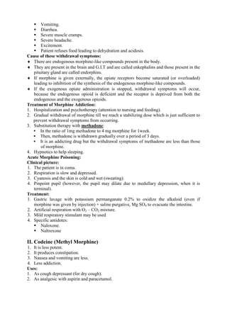  Vomiting.
    Diarrhea.
    Severe muscle cramps.
    Severe headache.
    Excitement.
    Patient refuses food leading to dehydration and acidosis.
Cause of these withdrawal symptoms:
 There are endogenous morphine-like compounds present in the body.
 They are present in the brain and G.I.T and are called enkephalins and those present in the
   pituitary gland are called endorphins.
 If morphine is given externally, the opiate receptors become saturated (or overloaded)
   leading to inhibition of the synthesis of the endogenous morphine-like compounds.
 If the exogenous opiate administration is stopped, withdrawal symptoms will occur,
   because the endogenous opioid is deficient and the receptor is deprived from both the
   endogenous and the exogenous opioids.
Treatment of Morphine Addiction:
1. Hospitalization and psychotherapy (attention to nursing and feeding).
2. Gradual withdrawal of morphine till we reach a stabilizing dose which is just sufficient to
   prevent withdrawal symptoms from occurring.
3. Substitution therapy with methadone:
    In the ratio of 1mg methadone to 4 mg morphine for 1week.
    Then, methadone is withdrawn gradually over a period of 3 days.
    It is an addicting drug but the withdrawal symptoms of methadone are less than those
       of morphine.
4. Hypnotics to help sleeping.
Acute Morphine Poisoning:
Clinical picture:
1. The patient is in coma.
2. Respiration is slow and depressed.
3. Cyanosis and the skin is cold and wet (sweating).
4. Pinpoint pupil (however, the pupil may dilate due to medullary depression, when it is
   terminal).
Treatment:
1. Gastric lavage with potassium permanganate 0.2% to oxidize the alkaloid (even if
   morphine was given by injection) + saline purgative, Mg SO4 to evacuate the intestine.
2. Artificial respiration with O2 – CO2 mixture.
3. Mild respiratory stimulant may be used
4. Specific antidotes:
    Naloxone.
    Naltrexone

II. Codeine (Methyl Morphine)
1. It is less potent.
2. It produces constipation.
3. Nausea and vomiting are less.
4. Less addiction.
Uses:
1. As cough depressant (for dry cough).
2. As analgesic with aspirin and paracetamol.
 
